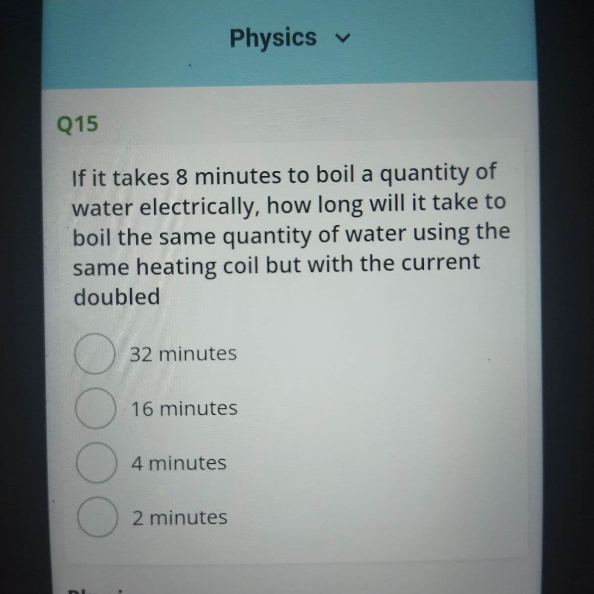 Physics v
Q15
If it takes 8 minutes to boil a quantity of
water electrically, how long will it take to
boil the same quantity of water using the
same heating coil but with the current
doubled
32minutes
16 minutes
4 minutes
2 minutes
