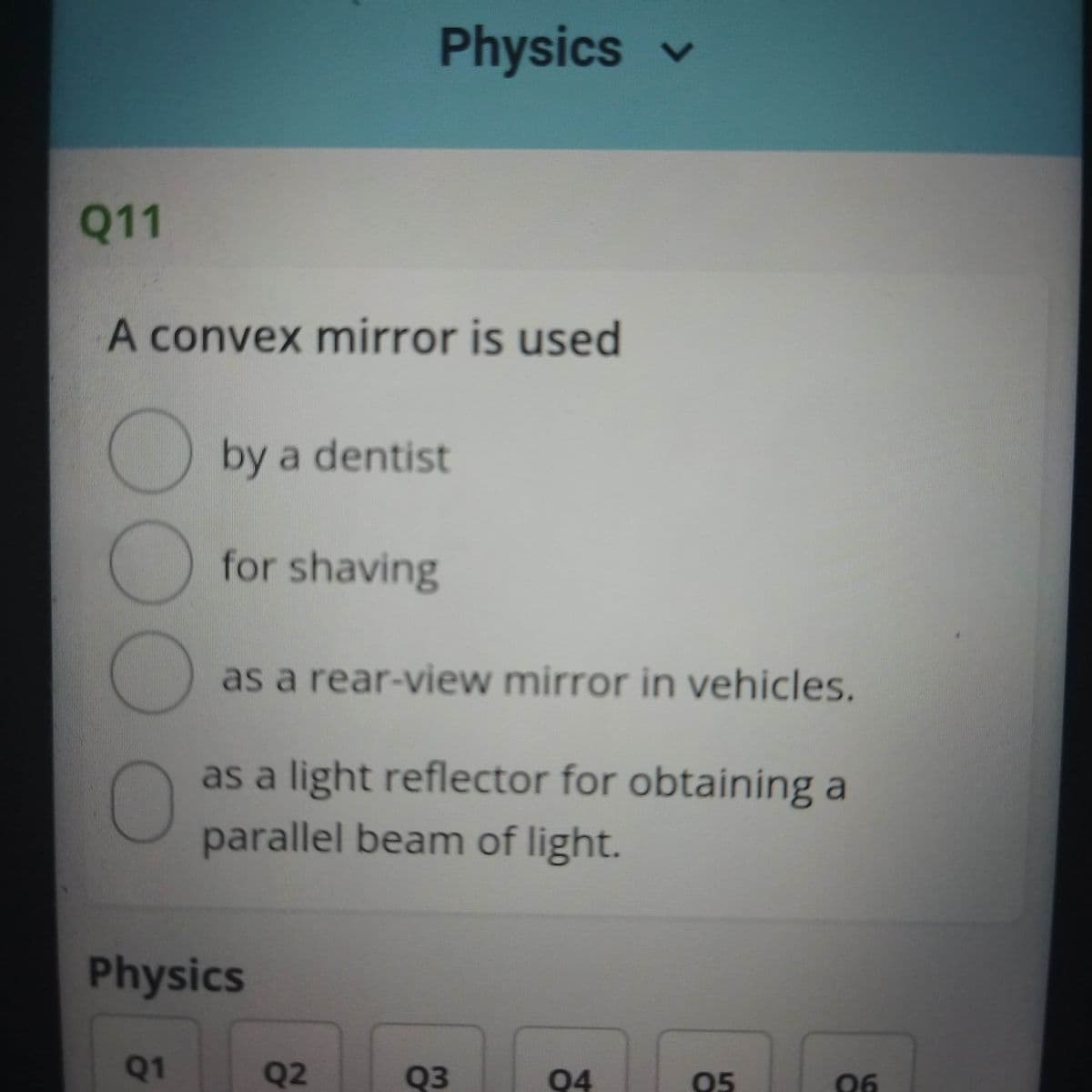 Physics v
Q11
A convex mirror is used
by a dentist
for shaving
as a rear-view mirror in vehicles.
as a light reflector for obtaining a
parallel beam of light.
Physics
Q1
Q2
Q3
Q4
05
06
