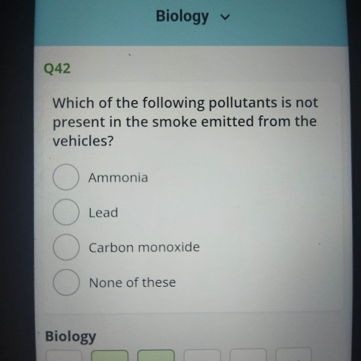 Biology v
Q42
Which of the following pollutants is not
present in the smoke emitted from the
vehicles?
Ammonia
Lead
) Carbon monoxide
None of these
Biology
