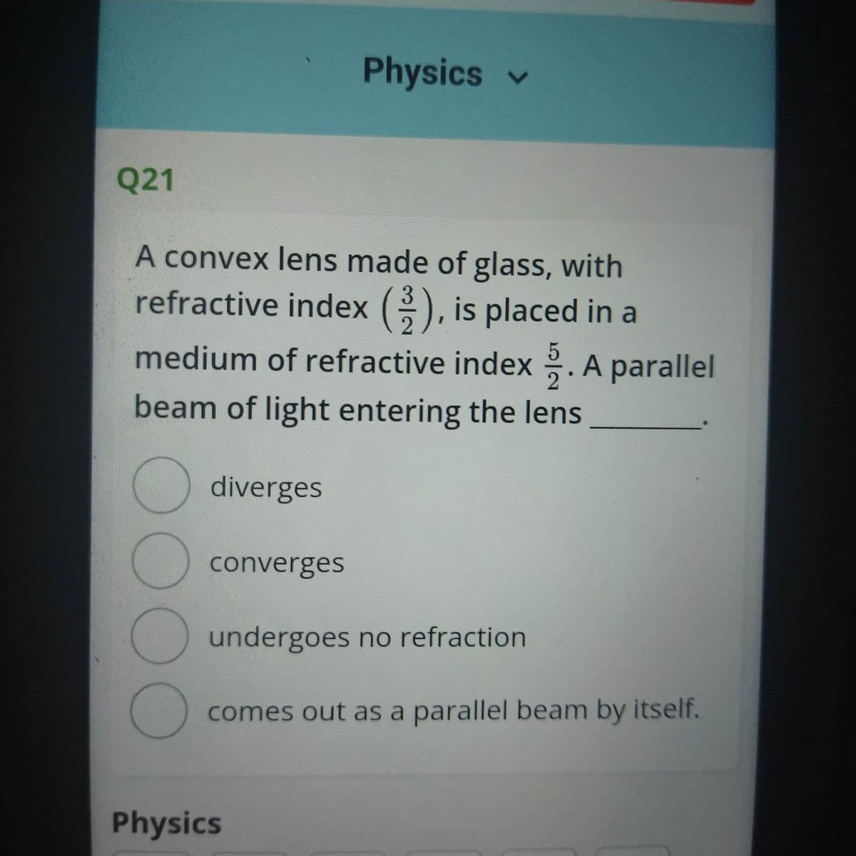 Physics v
Q21
A convex lens made of glass, with
refractive index (), is placed in a
medium of refractive index . A parallel
beam of light entering the lens
diverges
converges
undergoes no refraction
comes out as a parallel beam by itself.
Physics
