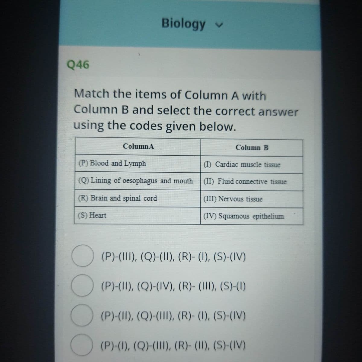 Biology v
Q46
Match the items of Column A with
Column B and select the correct answer
using the codes given below.
ColumnA
Column B
(P) Blood and Lymph
(I) Cardiac muscle tissue
(Q) Lining of oesophagus and mouth
(II) Fluid connective tissue
(R) Brain and spinal cord
(III) Nervous tissue
(S) Heart
(IV) Squamous epithelium
(P)-(III), (Q)-(II), (R)- (I), (S)-(IV)
(P)-(II), (Q)-(IV), (R)- (III), (S)-(1)
O (P)-(II), (Q)-(III), (R)- (I), (S)-(IV)
(P)-(1), (Q)-(III), (R)- (II), (S)-(IV)
