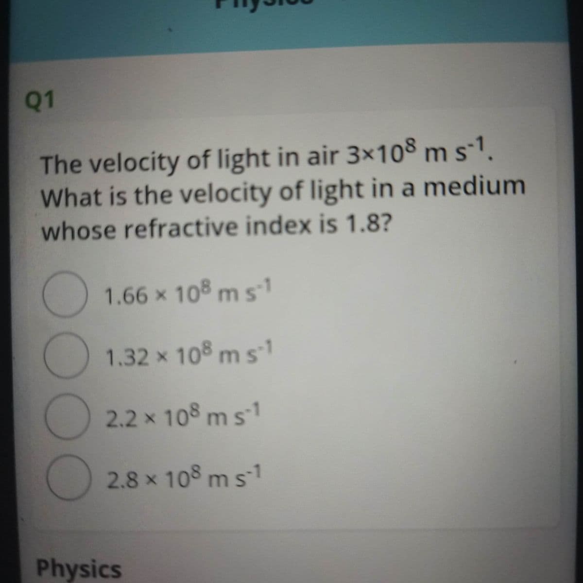 Q1
The velocity of light in air 3×108 m s-1.
What is the velocity of light in a medium
whose refractive index is 1.8?
1.66 x 108 ms1
1.32 x 108 m s1
2.2 x 108 ms1
2.8 x 108 m s1
Physics
00

