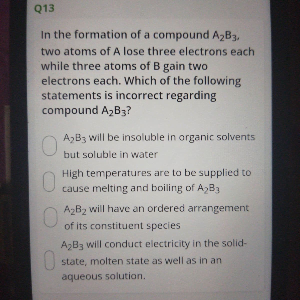 Q13
In the formation of a compound A2B3,
two atoms of A lose three electrons each
while three atoms of B gain two
electrons each. Which of the following
statements is incorrect regarding
compound A2B3?
A2B3 will be insoluble in organic solvents
but soluble in water
0
High temperatures are to be supplied to
cause melting and boiling of A2B3
A2B2 will have an ordered arrangement
of its constituent species
A2B3 will conduct electricity in the solid-
0
state, molten state as well as in an
aqueous solution.
