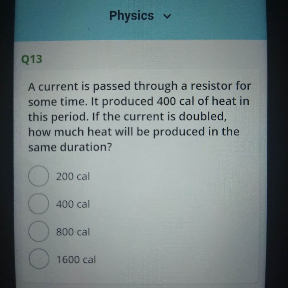 Physics v
Q13
A current is passed through a resistor for
some time. It produced 400 cal of heat in
this period. If the current is doubled,
how much heat will be produced in the
same duration?
200 cal
400 cal
800 cal
1600 cal
00OO
