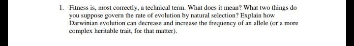 Fitness is, most correctly, a technical term. What does it mean? What two things do
you suppose govern the rate of evolution by natural selection? Explain how
Darwinian evolution can decrease and increase the frequency of an allele (or a more
complex heritable trait, for that matter).
