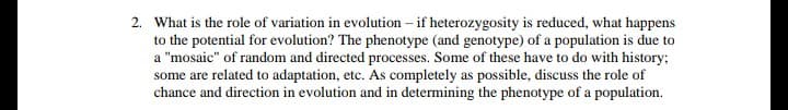 What is the role of variation in evolution – if heterozygosity is reduced, what happens
to the potential for evolution? The phenotype (and genotype) of a population is due to
a "mosaic" of random and directed processes. Some of these have to do with history;
some are related to adaptation, etc. As completely as possible, discuss the role of
chance and direction in evolution and in determining the phenotype of a population.

