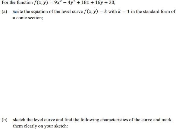 For the function f(x, y) = 9x2 – 4y2 + 18x + 16y + 30,
(a) write the equation of the level curve f(x, y) = k with k = 1 in the standard form of
a conic section;
(b) sketch the level curve and find the following characteristics of the curve and mark
them clearly on your sketch:
