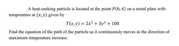 A heat-seeking particle is located at the point P(6,4) on a metal plate with
temperature at (x, y) given by
T(x,y) = 2x? + 3y2 + 100
Find the equation of the path of the particle as it continuously moves in the direction of
maximum temperature increase.

