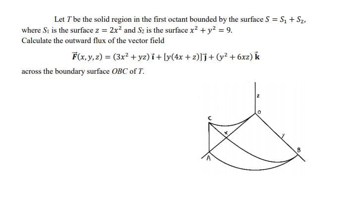 Let T be the solid region in the first octant bounded by the surface S = S, + S2,
where Si is the surface z = 2x? and S2 is the surface x? + y? = 9.
Calculate the outward flux of the vector field
F(x, y, z) = (3x? + yz) i+ [y(4x + z)]j+ (y? + 6xz) k
across the boundary surface OBC of T.
