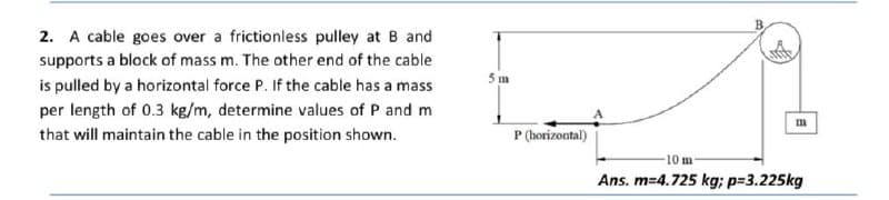 2. A cable goes over a frictionless pulley at B and
supports a block of mass m. The other end of the cable
5 m
is pulled by a horizontal force P. If the cable has a mass
per length of 0.3 kg/m, determine values of P and m
that will maintain the cable in the position shown.
P (horizontal)
10 m
Ans. m=4.725 kg; p=3.225kg
