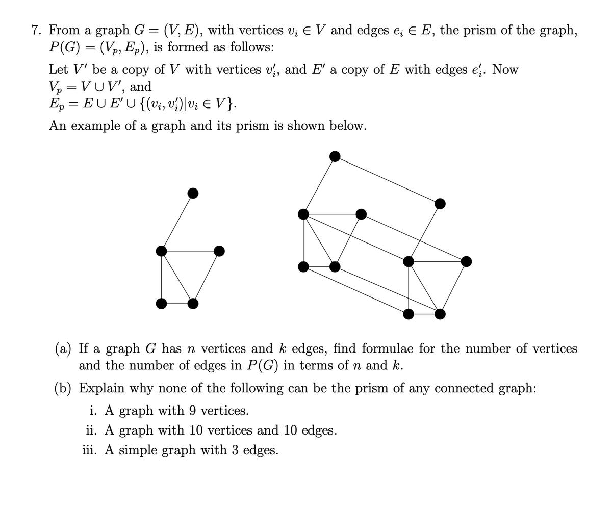 7. From a graph G = (V, E), with vertices v; E V and edges e; E E, the prism of the graph,
P(G) = (Vp, Ep), is formed as follows:
Let V' be a copy of V with vertices v, and E' a copy of E with edges e. Now
Vp = VUV', and
E, = EU E'U {(vi, v?)|v¿ E V}.
An example of a graph and its prism is shown below.
(a) If a graph G has n vertices and k edges, find formulae for the number of vertices
and the number of edges in P(G) in terms of n and k.
(b) Explain why none of the following can be the prism of any connected graph:
i. A graph with 9 vertices.
ii. A graph with 10 vertices and 10 edges.
iii. A simple graph with 3 edges.
