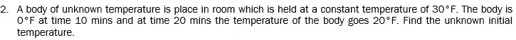 2. A body of unknown temperature is place in room which is held at a constant temperature of 30°F. The body is
O°F at time 10 mins and at time 20 mins the temperature of the body goes 20°F. Find the unknown initial
temperature.
