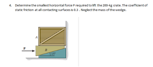 4.
Determine the smallest horizontal force P required to lift the 200-kg crate. The coefficient of
static friction at all contacting surfaces is 0.3 . Neglect the mass of the wedge.
B
15°
