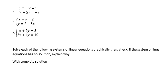S x- y = 5
{x + 5y = -7
а.
Sx+y = 2
b.
y = 2 – 3x
S x+ 2y = 5
(2x + 4y = 10
C.
Solve each of the following systems of linear equations graphically then, check, if the system of linear
equations has no solution, explain why.
With complete solution
