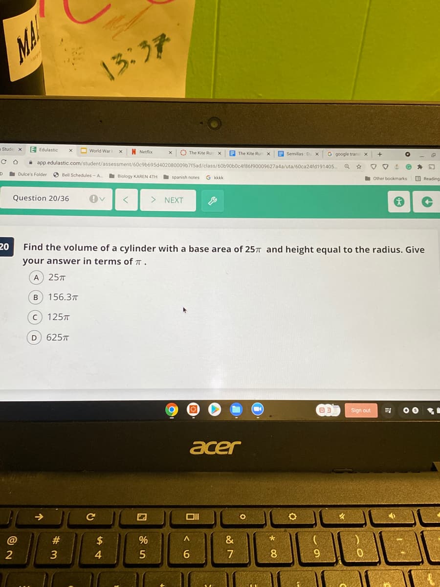 MA
13:37
E Edulastic
O World War I
N Netflix
O The Kite Run x
E The Kite Run
E Semillas : Du X
i app.edulastic.com/student/assessment/60c9b695d402080009b7f5ad/class/60b90b0c4f86f90009627a4a/uta/60ca24fd191405.
G google trans
Dulce's Folder
O Bell Schedules - A
Biology KAREN 4TH
spanish notes
G kkkk
other bookmarks
O Reading
Question 20/36
NEXT
20
Find the volume of a cylinder with a base area of 25T and height equal to the radius. Give
your answer in terms of a .
A 257
156.37T
125
625T
Sign out
acer
@
#
2$
&
3
4.
6.
7
8.
9.
