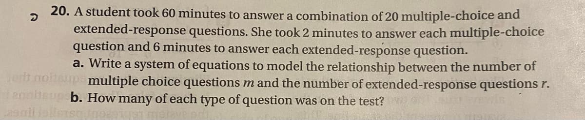 20. A student took 60 minutes to answer a combination of 20 multiple-choice and
extended-response questions. She took 2 minutes to answer each multiple-choice
question and 6 minutes to answer each extended-response question.
a. Write a system of equations to model the relationship between the number of
Jert notteups multiple choice questions m and the number of extended-response questions r.
enoiteup b. How many of each type of question was on the test?
