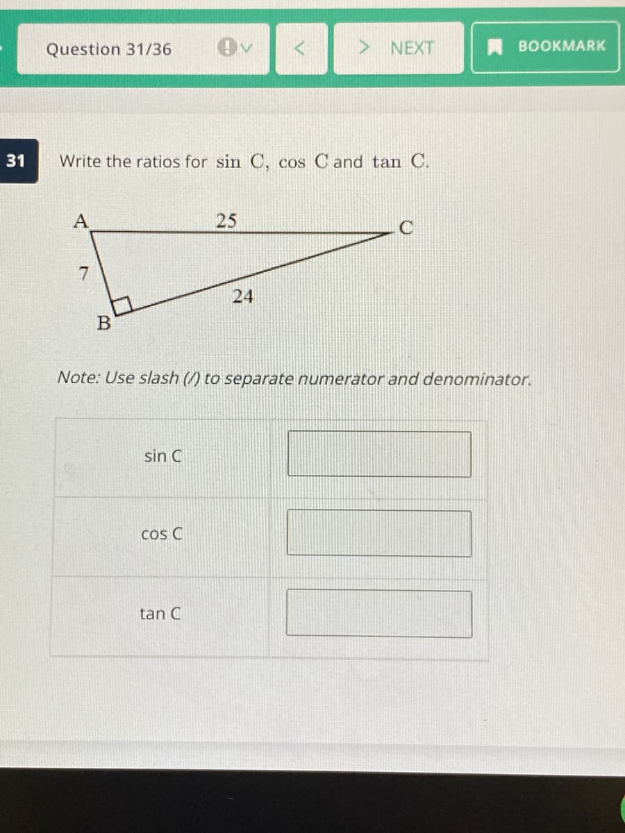 Question 31/36
NEXT
BOOKMARK
Write the ratios for sin C, cos C and tan C.
25
24
B
Note: Use slash (/) to separate numerator and denominator.
sin C
Cos C
tan C
31
