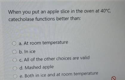 When you put an apple slice in the oven at 40°C,
catecholase functions better than:
O a. At room temperature
O b. In ice
C. All of the other choices are valid
d. Mashed apple
e. Both in ice and at room temperature
