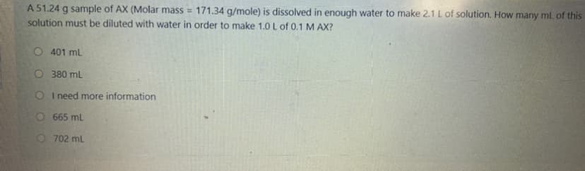 A 51.24 g sample of AX (Molar mass =
solution must be diluted with water in order to make 1.0 L of 0.1 M AX?
171.34 g/mole) is dissolved in enough water to make 2.1 L of solution. How many ml. of this
O 401 ml
O 380 mL
O I need more information
O 665 mL
O 702 ml
