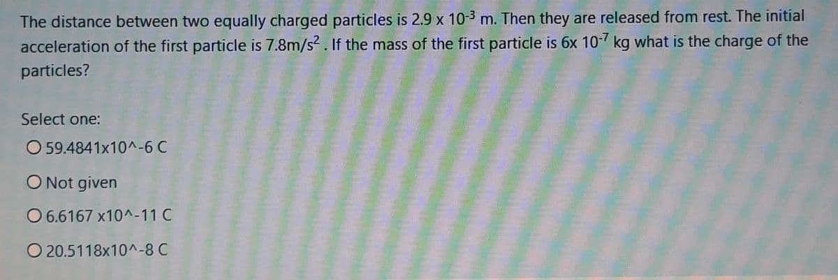 The distance between two equally charged particles is 2.9 x 10-3 m. Then they are released from rest. The initial
acceleration of the first particle is 7.8m/s?. If the mass of the first particle is 6x 107 kg what is the charge of the
particles?
Select one:
O 59.4841x10^-6 C
O Not given
O 6.6167 x10^-11 C
O 20.5118x10^-8 C
Tmill

