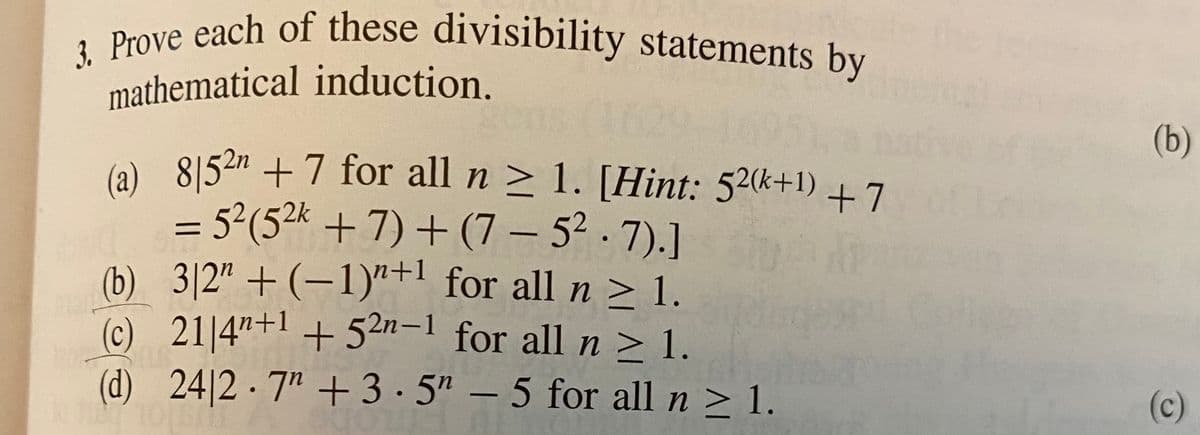 3. Prove each of these divisibility statements by
(a) 8|54m +7 for all n > 1. [Hint: 52+1) +7
mathematical induction.
162
(b)
- 52(52k +7) + (7 – 5² · 7).]
(b) 3|2" + (-1)"+' for all n > 1.
(c) 21 4"+1 +52n-1 for all n > 1.
(d)24|2·7" +3·5" – 5 for all n > 1.
(c)
