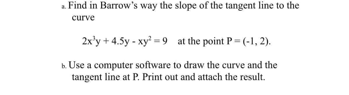 a. Find in Barrow's way the slope of the tangent line to the
curve
2x'y + 4.5y - xy = 9 at the point P = (-1, 2).
b. Use a computer software to draw the curve and the
tangent line at P. Print out and attach the result.
