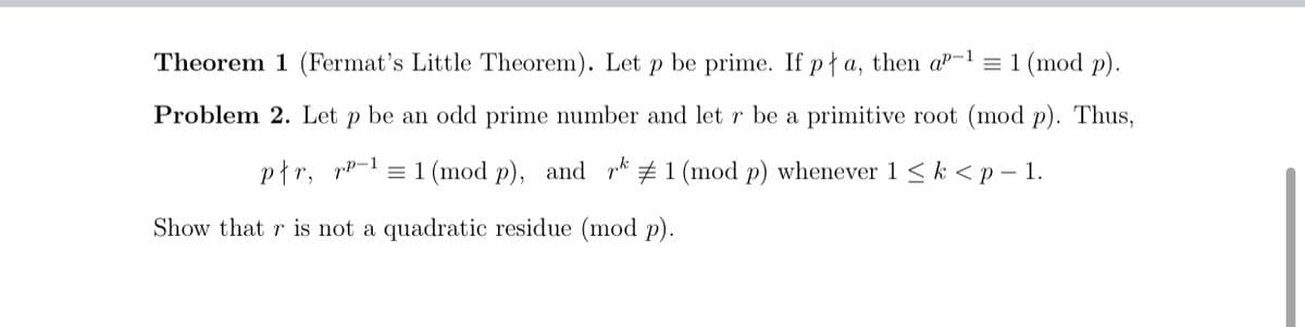 Theorem 1 (Fermat's Little Theorem). Let p be prime. If pł a, then a"-1 = 1 (mod p).
Problem 2. Let p be an odd prime number and let r be a primitive root (mod p). Thus,
płr, rp-1
= 1 (mod p), and r* # 1 (mod p) whenever 1 < k < p – 1.
Show that r is not a quadratic residue (mod p).

