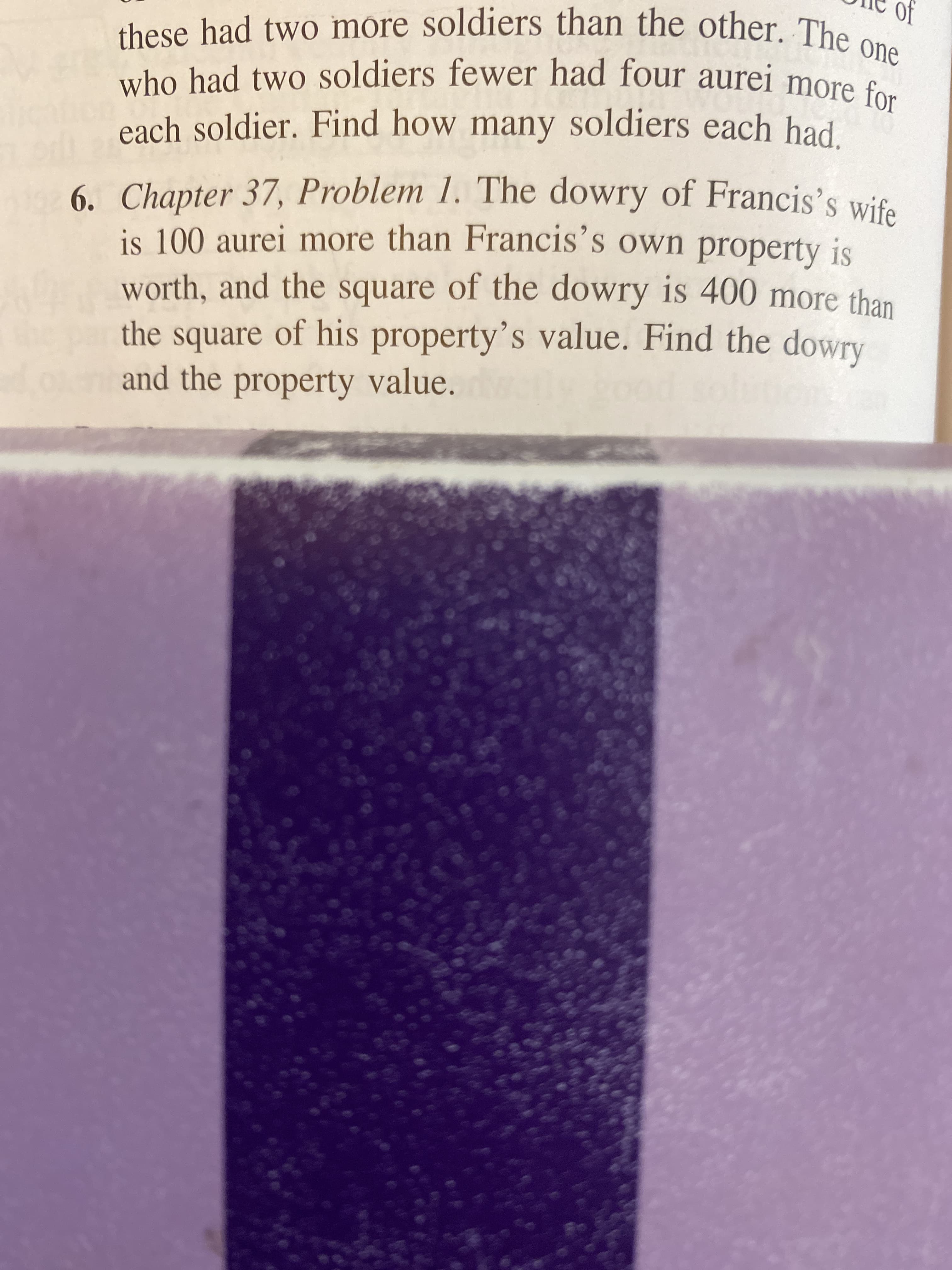 The dowry of Francis's wife
6. Chapter 37, Problem
is 100 aurei more than Francis's own property is
worth, and the square of the dowry is 400 more than
the square of his property's value. Find the dowry
and the property value.

