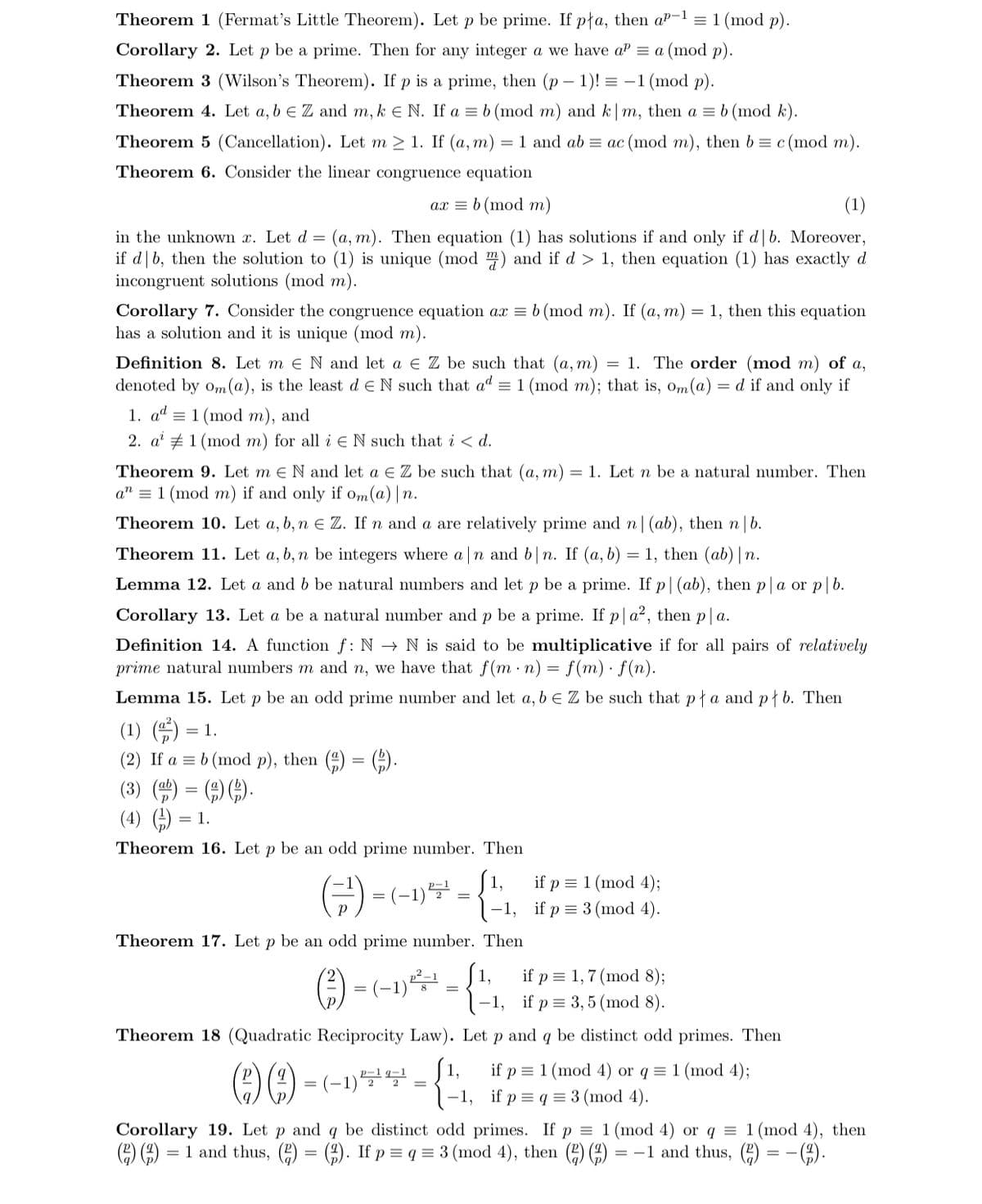 Theorem 1 (Fermat's Little Theorem). Let p be prime. If pła, then aP-l =1 (mod p).
Corollary 2. Let p be a prime. Then for any integer a we have aP = a (mod p).
Theorem 3 (Wilson's Theorem). If p is a prime, then (p – 1)! = -1 (mod p).
Theorem 4. Let a, b e Z and m, k E N. If a = b (mod m) and k| m, then a = b (mod k).
Theorem 5 (Cancellation). Let m > 1. If (a, m)
= 1 and ab = ac (mod m), then b = c (mod m).
Theorem 6. Consider the linear congruence equation
ax = b (mod m)
(1)
in the unknown x. Let d = (a, m). Then equation (1) has solutions if and only if d b. Moreover,
if d|b, then the solution to (1) is unique (mod m) and if d > 1, then equation (1) has exactly d
incongruent solutions (mod m).
Corollary 7. Consider the congruence equation ax = b (mod m). If (a, m) = 1, then this equation
has a solution and it is unique (mod m).
= 1. The order (mod m) of a,
Definition 8. Let m e N and let a e Z be such that (a, m)
denoted by om(a), is the least d e N such that ad = 1 (mod m); that is, om(a) = d if and only if
1. ad = 1 (mod m), and
2. a' # 1 (mod m) for all i e N such that i < d.
= 1. Let n be a natural number. Then
Theorem 9. Let m e N and let a E Z be such that (a, m)
a" = 1 (mod m) if and only if om(a) | n.
Theorem 10. Let a, b, n e Z. If n and a are relatively prime and n (ab), then n b.
Theorem 11. Let a, b, n be integers where a n and b|n. If (a, b) = 1, then (ab) | n.
Lemma 12. Let a and b be natural numbers and let p be a prime. If p|(ab), then p |a or p|b.
Corollary 13. Let a be a natural number and p be a prime. If p|a?, then p|a.
Definition 14. A function f: N → N is said to be multiplicative if for all pairs of relatively
prime natural numbers m and n, we have that f(m · n) = f(m) · f(n).
Lemma 15. Let p be an odd prime number and let a, b e Z be such that pła and płb. Then
(1) )
(2) If a = b (mod p), then (4) = (9).
= 1.
(3) ()
(4) )
= 1.
Theorem 16. Let p be an odd prime number. Then
(금) -
(1,
1-1, if p = 3 (mod 4).
if p = 1 (mod 4);
=(-1)
Theorem 17. Let p be an odd prime number. Then
if p = 1,7 (mod 8);
–1, if p = 3, 5 (mod 8).
1,
=
Theorem 18 (Quadratic Reciprocity Law). Let p and q be distinct odd primes. Then
S1,
(29 -(-1)5-{1, if p=q = 3 (mod 4).
if p = 1 (mod 4) or q = 1 (mod 4);
%3D
Corollary 19. Let p and q be distinct odd primes. If p = 1 (mod 4) or q = 1 (mod 4), then
(E) ) = 1 and thus, (2) = (3). If p = q = 3 (mod 4), then () ()
-().
= -1 and thus, (2)
