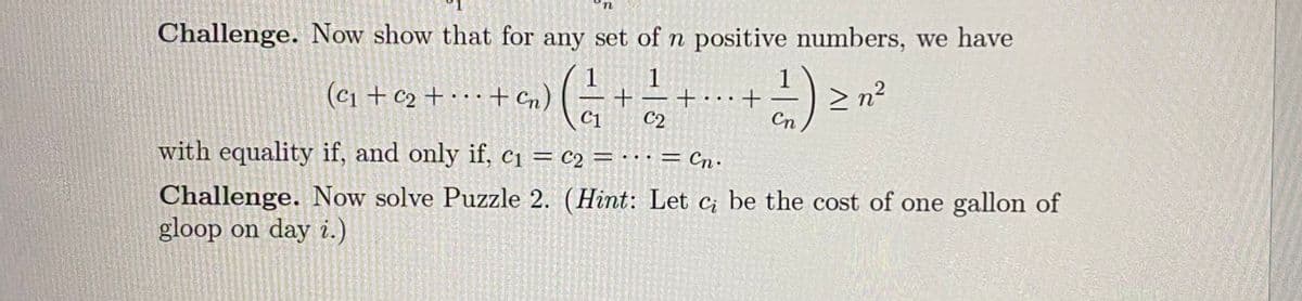 Challenge. Now show that for any set of n positive numbers, we have
1
(c1 + c2 + · · · + cn) (
1
+• · ·+
Cn
> n?
C1
C2
with equality if, and only if, c1 = c2 =
= Cn·
. ..
Challenge. Now solve Puzzle 2. (Hint: Let c be the cost of one gallon of
gloop on day i.)
