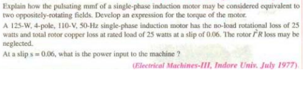 Explain how the pulsating mmf of a single-phase induction motor may be considered equivalent to
two oppositely-rotating fields. Develop an expression for the torque of the motor.
A 125-W, 4-pole, I10-V, 50-Hz single-phase induction motor has the no-load rotational loss of 25
watts and total rotor copper loss at rated load of 25 watts at a slip of 0.06. The rotor R loss may be
neglected.
At a slip s = 0.06, what is the power input to the machine ?
(Electrical Machines-III, Indore Univ. July 1977)
