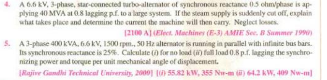 4. A 6.6 kV, 3-phase, star-connected turbo-alternator of synchronous reactance 0.5 ohm/phase is ap-
plying 40 MVA at 0.8 lagging p.f. to a large system. If the steam supply is suddenly cut off, explain
what takes place and determine the current the machine will then cary. Neglect losses.
12100 A] (Elect. Machines (E-3) AMIE Sec. B Summer 1990)
5. A3-phase 400 kVA, 6.6 kV, 1500 rpm., 50 Hz alternator is running in parallel with infinite bus bars.
Its synchronous reactance is 25%. Calculate (f) for no load (i) full load 0.8 p.f. lagging the synchro-
nizing power and torque per unit mechanical angle of displacement.
[Rajive Gandhi Technical University, 2000) () 55.82 kW, 355 Nw-m () 64.2 kW, 409 Nw-m]
