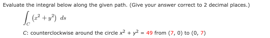 Evaluate the integral below along the given path. (Give your answer correct to 2 decimal places.)
L(2 + y°) ds
C: counterclockwise around the circle x2 + y2 = 49 from (7, 0) to (0, 7)
