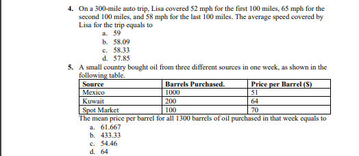 4. On a 300-mile auto trip, Lisa covered 52 mph for the first 100 miles, 65 mph for the
second 100 miles, and 58 mph for the last 100 miles. The average speed covered by
Lisa for the trip equals to
a. 59
b. 58.09
с. 58.33
d. 57.85
5. A small country bought oil from three different sources in one week, as shown in the
following table.
Source
Меxico
Price per Barrel (S)
Barrels Purchased.
1000
200
51
Kuwait
64
Spot Market
The mean price per barrel for all 1300 barrels of oil purchased in that week equals to
а. 61.667
b. 433.33
100
70
c. 54.46
d. 64
