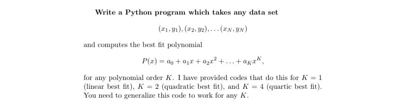 Write a Python program which takes any data set
(1, 1), (2, y2),... (*N, YN)
and computes the best fit polynomial
P(x)= a + a₁ + a₂x² + ....
+akak,
for any polynomial order K. I have provided codes that do this for K = 1
(linear best fit), K = 2 (quadratic best fit), and K = 4 (quartic best fit).
You need to generalize this code to work for any K.