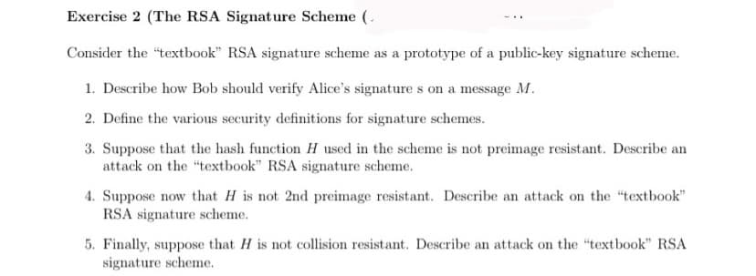 Exercise 2 (The RSA Signature Scheme (
Consider the "textbook" RSA signature scheme as a prototype of a public-key signature scheme.
1. Describe how Bob should verify Alice's signatures on a message M.
2. Define the various security definitions for signature schemes.
3. Suppose that the hash function H used in the scheme is not preimage resistant. Describe an
attack on the "textbook" RSA signature scheme.
4. Suppose now that H is not 2nd preimage resistant. Describe an attack on the "textbook"
RSA signature scheme.
5. Finally, suppose that H is not collision resistant. Describe an attack on the "textbook" RSA
signature scheme.