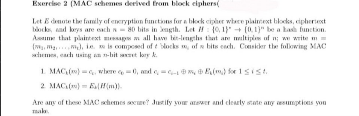 Exercise 2 (MAC schemes derived from block ciphers(
Let E denote the family of encryption functions for a block cipher where plaintext blocks, ciphertext
blocks, and keys are each n = 80 bits in length. Let H {0, 1} {0, 1}" be a hash function.
Assume that plaintext messages m all have bit-lengths that are multiples of n; we write m =
(my, m₂,...,m), i.e. m is composed of t blocks m, of n bits each. Consider the following MAC
schemes, each using an n-bit secret key k.
1. MAC (m) = ₁, where co = 0, and c, =c-1m, Ex(m) for 1 ≤ i ≤t.
2. MAC (m) Ek(H(m)).
Are any of these MAC schemes secure? Justify your answer and clearly state any assumptions you
make.