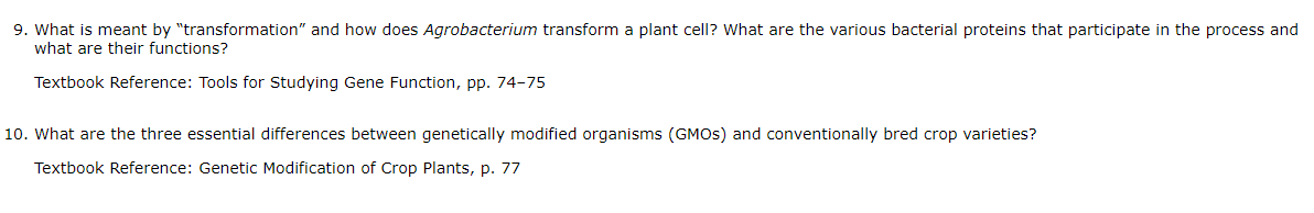 9. What is meant by "transformation" and how does Agrobacterium transform a plant cell? What are the various bacterial proteins that participate in the process and
what are their functions?
Textbook Reference: Tools for Studying Gene Function, pp. 74-75
10. What are the three essential differences between genetically modified organisms (GMOS) and conventionally bred crop varieties?
Textbook Reference: Genetic Modification of Crop Plants, p. 77
