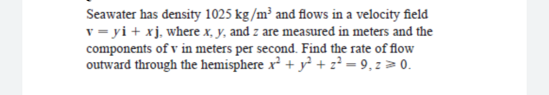 Seawater has density 1025 kg/m and flows in a velocity field
v = yi + xj, where x, y, and z are measured in meters and the
components of v in meters per second. Find the rate of flow
outward through the hemisphere x² + y² + z² = 9, z > 0.
