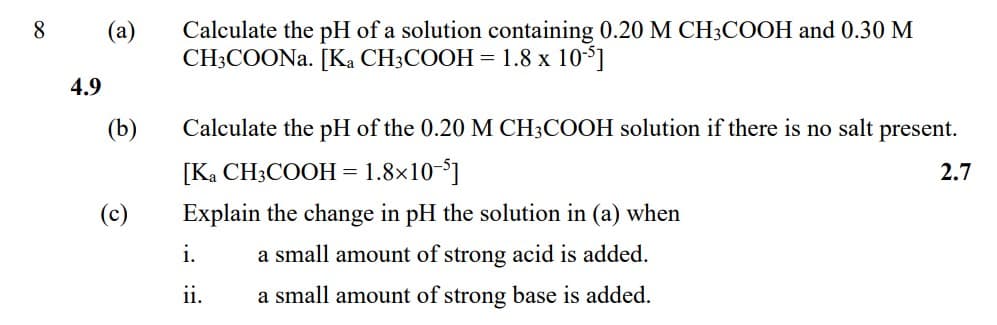 Calculate the pH of a solution containing 0.20 M CH3COOH and 0.30 M
CH;COONA. [Ka CH3COOH = 1.8 x 1051
8.
(a)
4.9
(b)
Calculate the pH of the 0.20 M CH3COOH solution if there is no salt present.
[Ka CH3COOH = 1.8×10-°]
2.7
(c)
Explain the change in pH the solution in (a) when
i.
a small amount of strong acid is added.
ii.
a small amount of strong base is added.
