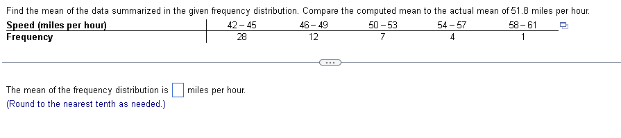 Find the mean of the data summarized in the given frequency distribution. Compare the computed mean to the actual mean of 51.8 miles per hour.
Speed (miles per hour)
58-61
Frequency
1
The mean of the frequency distribution is
(Round to the nearest tenth as needed.)
42-45
28
miles per hour.
46-49
12
50-53
7
54-57
4