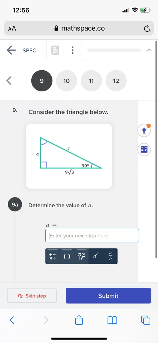 12:56
AA
mathspace.co
SPEC...
10
11
12
9.
Consider the triangle below.
围
a
30° 7
9/3
9a
Determine the value of a.
a =
Enter your next step here
a
x+
()
b
R Skip step
Submit
