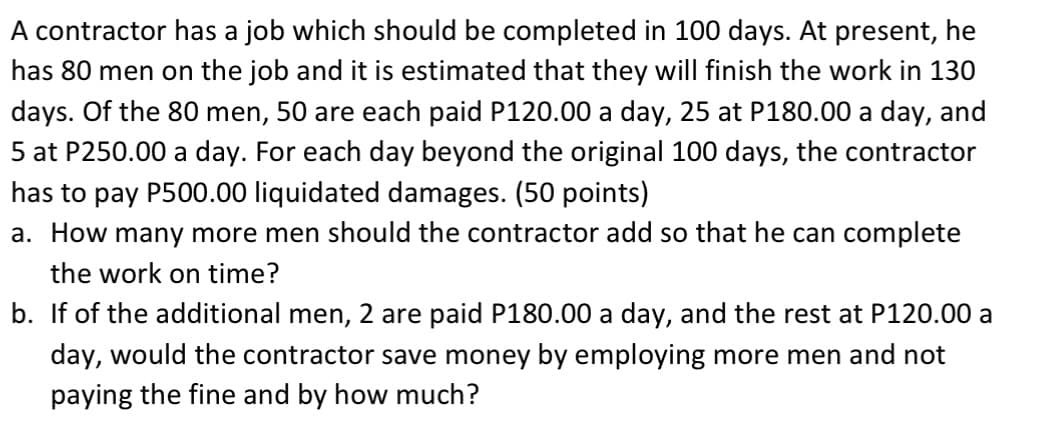 A contractor has a job which should be completed in 100 days. At present, he
has 80 men on the job and it is estimated that they will finish the work in 130
days. Of the 80 men, 50 are each paid P120.00 a day, 25 at P180.00 a day, and
5 at P250.00 a day. For each day beyond the original 100 days, the contractor
has to pay P500.00 liquidated damages. (50 points)
a. How many more men should the contractor add so that he can complete
the work on time?
b. If of the additional men, 2 are paid P180.00 a day, and the rest at P120.00 a
day, would the contractor save money by employing more men and not
paying the fine and by how much?
