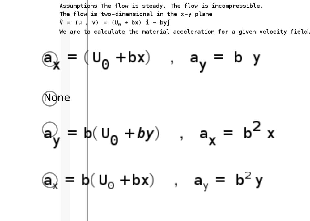 Assumptions The flow is steady. The flow is incompressible.
The flow is two-dimensional in the x-y plane
V = (u , v) = (U, + bx) i - byj
We are to calculate the material acceleration for a given velocity field.
U. +bx)
ay
= b y
(None
a, =
b(U, +by)
b² x
ax
@ = b( U, +bx)
ay =
b² y
