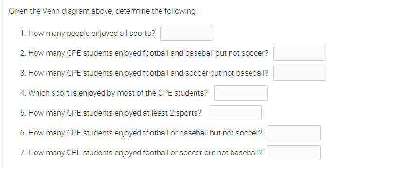 Given the Venn diagram above, determine the following:
1. How many people enjoyed all sports?
2. How many CPE students enjoyed football and baseball but not soccer?
3. How many CPE students enjoyed football and soccer but not baseball?
4. Which sport is enjoyed by most of the CPE students?
5. How many CPE students enjoyed at least 2 sports?
6. How many CPE students enjoyed football or baseball but not soccer?
7. How many CPE students enjoyed football or soccer but not baseball?
