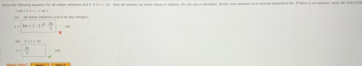 Solve the following equation for all radian solutions and if 0st< 2n. Give all answers as exact values in radians. Do not use a calculator. (Enter your answers as a comma-separated list. If there is no solution, enter NO SOLUTION
3 sin t + 5 = -2 sin t
(a)
all radian solutions (Let k be any integer.)
t = kn + (-1)k 3x
rad
(b) Ost< 2n
rad
2
Need Help?
