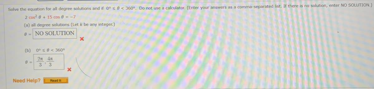 Solve the equation for all degree solutions and if 0° s0< 360°. Do not use a calculator. (Enter your answers as a comma-separated list. If there is no solution, enter NO SOLUTION.
2 cos? 0 + 15 cos e = -7
(a) all degree solutions (Let k be any integer.)
e = NO SOLUTION
(b)
0° s0 < 360°
2л 4л
3'3
Need Help?
Read It
