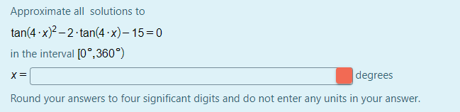 Approximate all solutions to
tan(4 ·x)? –2 tan(4 ·x)– 15=0
in the interval [0°,360°)
x =
|degrees
Round your answers to four significant digits and do not enter any units in your answer.
