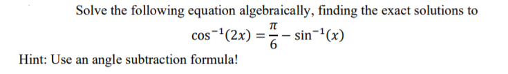 Solve the following equation algebraically, finding the exact solutions to
cos-(2x) =- sin-"(x)
Hint: Use an angle subtraction formula!
