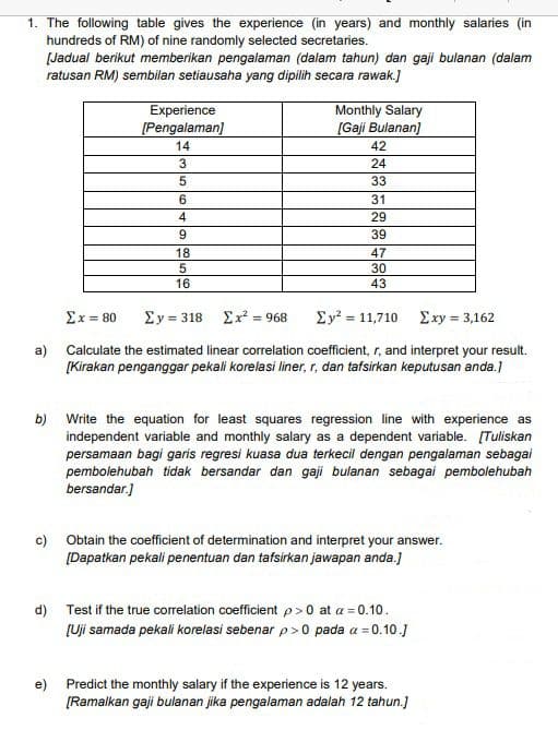 1. The following table gives the experience (in years) and monthly salaries (in
hundreds of RM) of nine randomly selected secretaries.
[Jadual berikut memberikan pengalaman (dalam tahun) dan gaji bulanan (dalam
ratusan RM) sembilan setiausaha yang dipilih secara rawak.]
Experience
[Pengalaman]
Monthly Salary
[Gaji Bulanan)
14
42
24
33
6.
31
4
29
9.
39
18
47
30
16
43
Ex = 80
Ey = 318 Ex? = 968
Σ- 11,710 Σν 3,162
%3D
a) Calculate the estimated linear correlation coefficient, r, and interpret your result.
[Kirakan penganggar pekali korelasi liner, r, dan tafsirkan keputusan anda.)
b)
Write the equation for least squares regression line with experience as
independent variable and monthly salary as a dependent variable. [Tuliskan
persamaan bagi garis regresi kuasa dua terkecil dengan pengalaman sebagai
pembolehubah tidak bersandar dan gaji bulanan sebagai pembolehubah
bersandar.]
c) Obtain the coefficient of determination and interpret your answer.
[Dapatkan pekali penentuan dan tafsirkan jawapan anda.]
d) Test if the true correlation coefficient p>0 at a = 0.10.
[Uji samada pekali korelasi sebenar p>0 pada a = 0.10.)
e) Predict the monthly salary if the experience is 12 years.
[Ramalkan gaji bulanan jika pengalaman adalah 12 tahun.]
